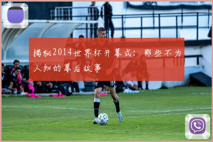 揭秘2014世界杯开幕式：那些不为人知的幕后故事