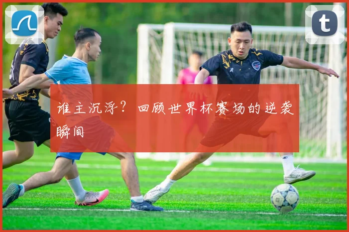 谁主沉浮?回顾世界杯赛场的逆袭瞬间