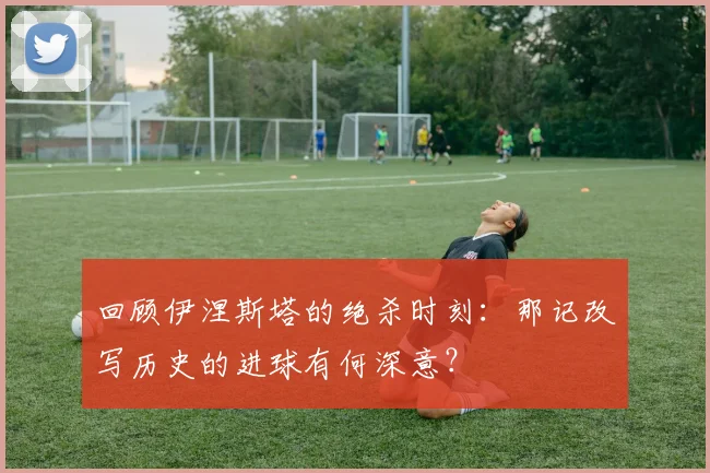 回顾伊涅斯塔的绝杀时刻：那记改写历史的进球有何深意？