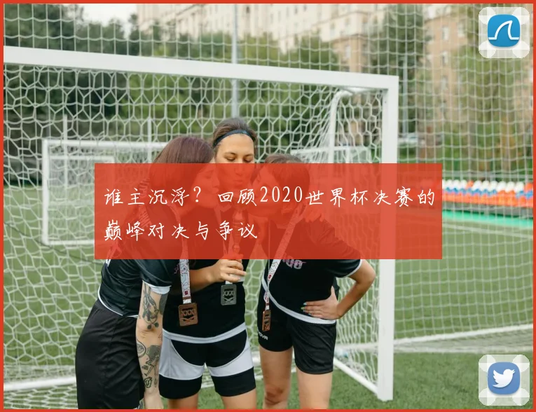 谁主沉浮？回顾2020世界杯决赛的巅峰对决与争议