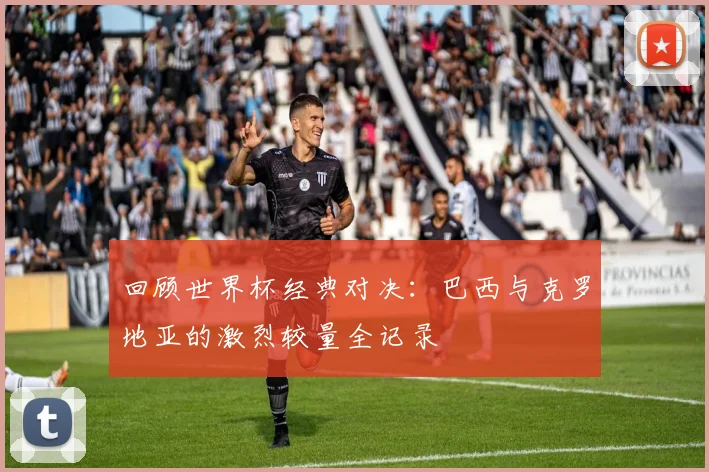 回顾世界杯经典对决：巴西与克罗地亚的激烈较量全记录