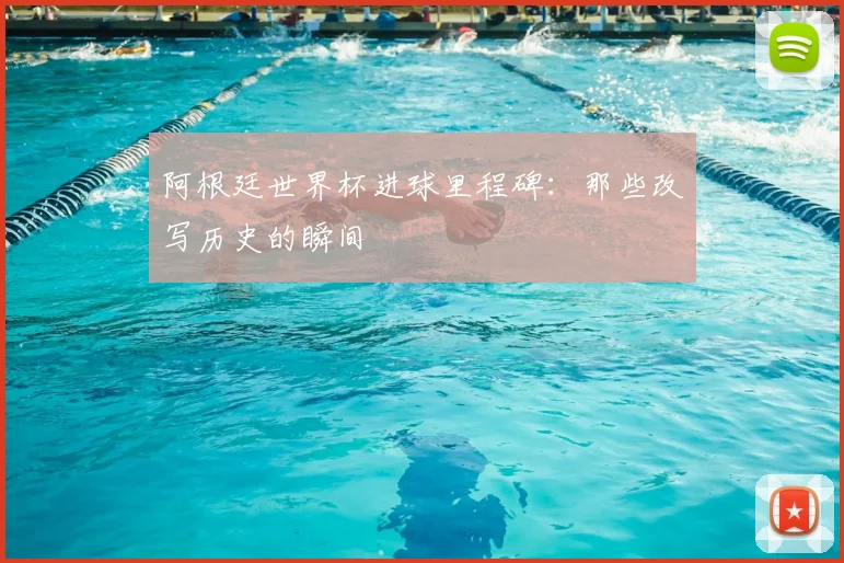 阿根廷世界杯进球里程碑：那些改写历史的瞬间