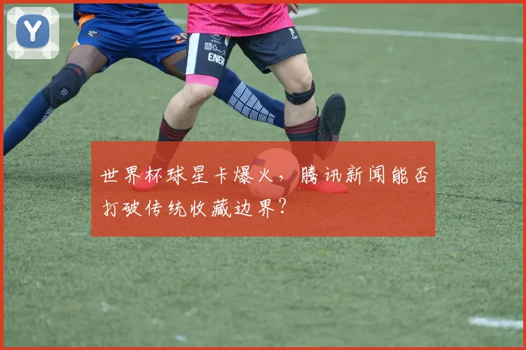 世界杯球星卡爆火,腾讯新闻能否打破传统收藏边界?