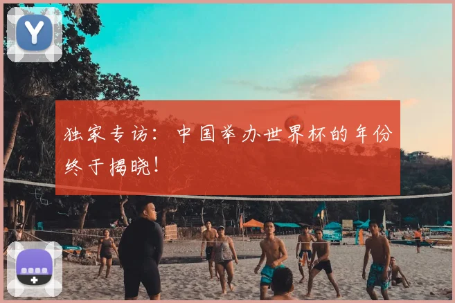 独家专访：中国举办世界杯的年份终于揭晓！