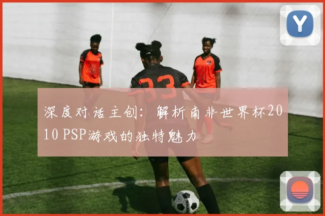 深度对话主创：解析南非世界杯2010 PSP游戏的独特魅力