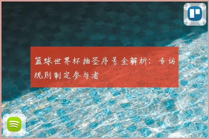 篮球世界杯抽签序号全解析:专访规则制定参与者