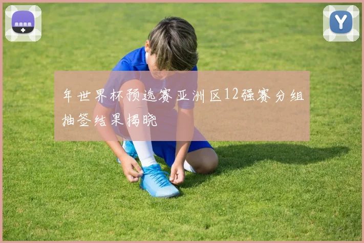 年世界杯预选赛亚洲区12强赛分组抽签结果揭晓