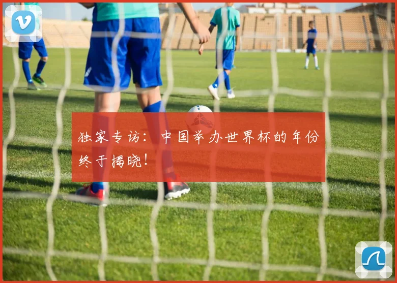 独家专访:中国举办世界杯的年份终于揭晓!