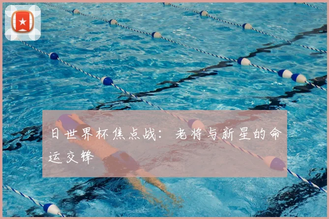 日世界杯焦点战：老将与新星的命运交锋
