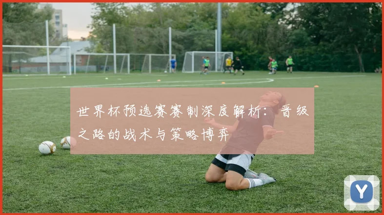 世界杯预选赛赛制深度解析：晋级之路的战术与策略博弈