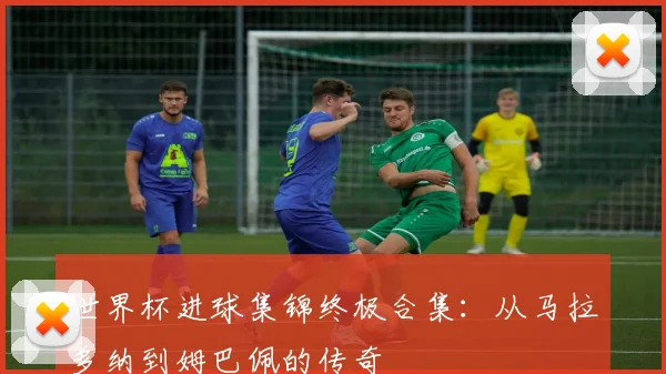 世界杯进球集锦终极合集:从马拉多纳到姆巴佩的传奇