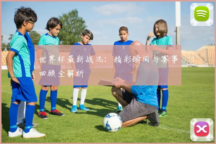 世界杯最新战况：精彩瞬间与赛事回顾全解析