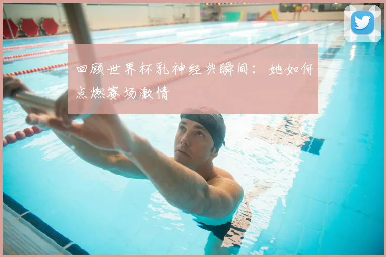 回顾世界杯乳神经典瞬间：她如何点燃赛场激情