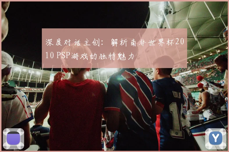 深度对话主创:解析南非世界杯2010 PSP游戏的独特魅力