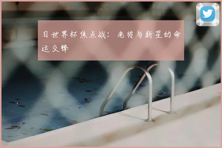 日世界杯焦点战：老将与新星的命运交锋