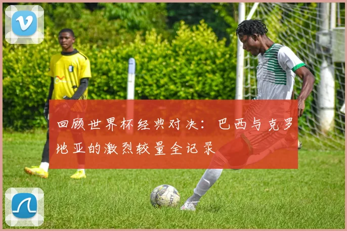 回顾世界杯经典对决:巴西与克罗地亚的激烈较量全记录