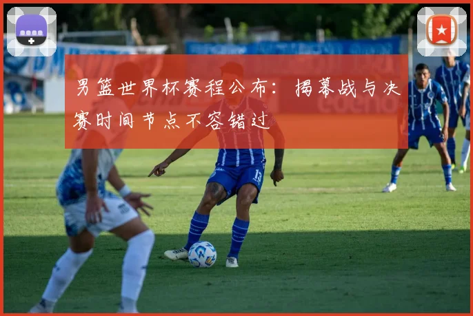 男篮世界杯赛程公布：揭幕战与决赛时间节点不容错过