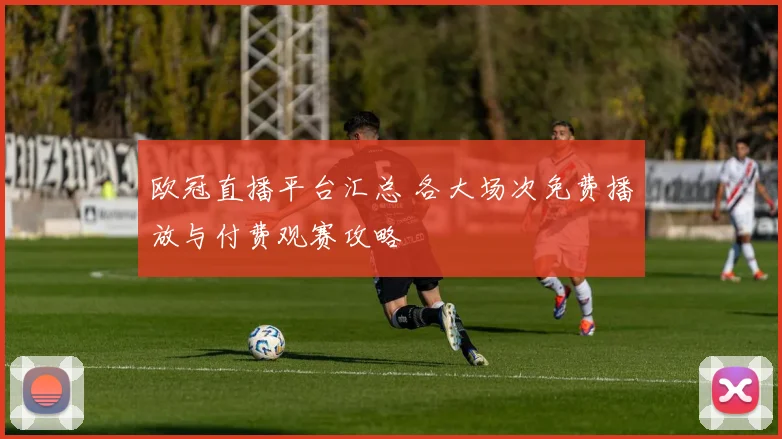 欧冠直播平台汇总 各大场次免费播放与付费观赛攻略