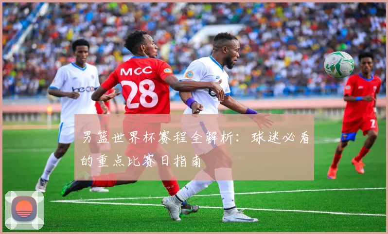 男篮世界杯赛程全解析：球迷必看的重点比赛日指南