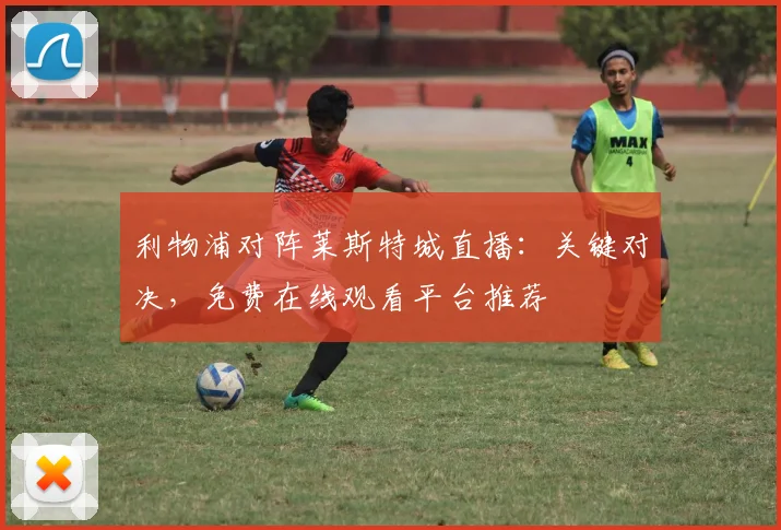 利物浦对阵莱斯特城直播：关键对决，免费在线观看平台推荐