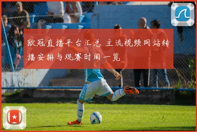 欧冠直播平台汇总 主流视频网站转播安排与观赛时间一览