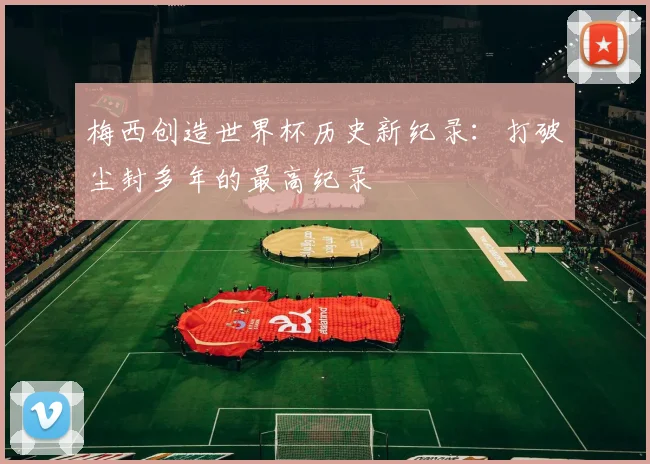 梅西创造世界杯历史新纪录：打破尘封多年的最高纪录