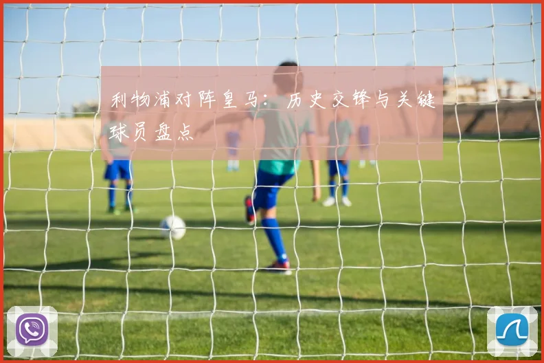 利物浦对阵皇马：历史交锋与关键球员盘点