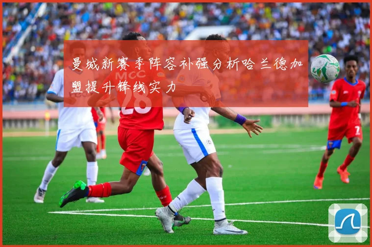 曼城新赛季阵容补强分析哈兰德加盟提升锋线实力