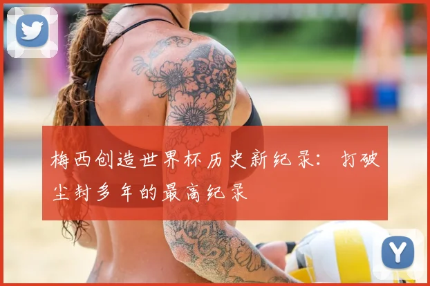 梅西创造世界杯历史新纪录：打破尘封多年的最高纪录