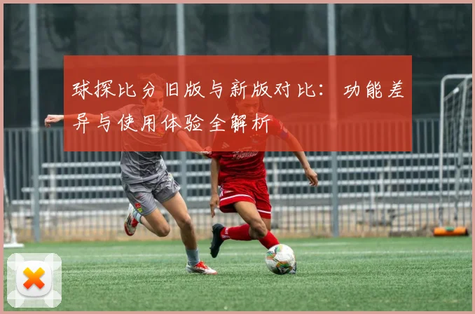 球探比分旧版与新版对比：功能差异与使用体验全解析