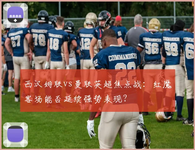 西汉姆联vs曼联英超焦点战:红魔客场能否延续强势表现?