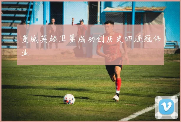 曼城英超卫冕成功创历史四连冠伟业