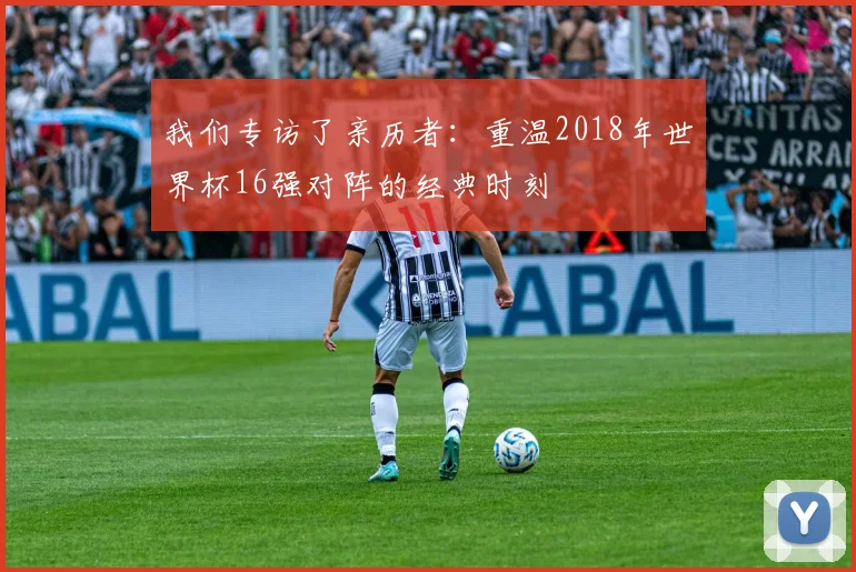 我们专访了亲历者：重温2018年世界杯16强对阵的经典时刻