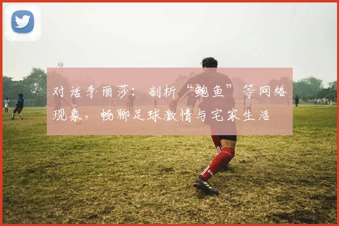 对话李丽莎：剖析“鲍鱼”等网络现象，畅聊足球激情与宅家生活