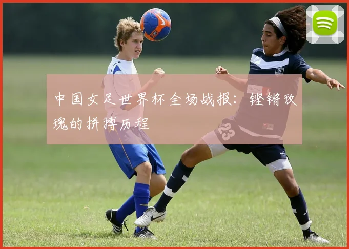 中国女足世界杯全场战报：铿锵玫瑰的拼搏历程