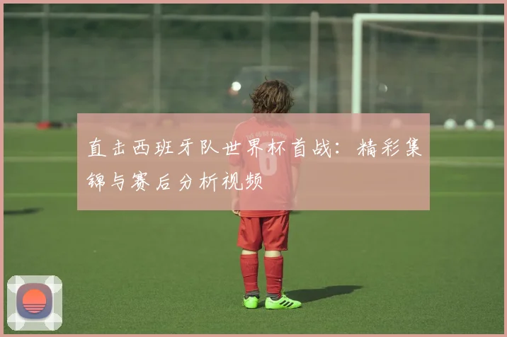 直击西班牙队世界杯首战：精彩集锦与赛后分析视频
