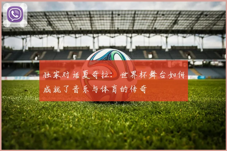 独家对话夏奇拉：世界杯舞台如何成就了音乐与体育的传奇