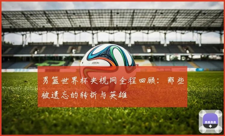 男篮世界杯央视网全程回顾：那些被遗忘的转折与英雄