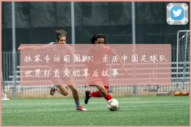 独家专访前国脚：亲历中国足球队世界杯首秀的幕后故事